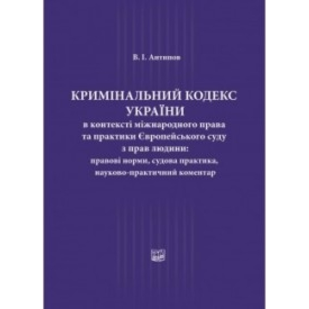Кримінальний кодекс України в контексті міжнародного права та практики Європейського суду з прав людини: правові норми, судова практика, науково-практичний коментар ( нпк)  Науково-практичне видання  В.І. Антипов